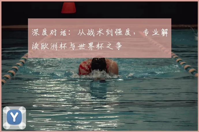 深度对话：从战术到强度，专业解读欧洲杯与世界杯之争