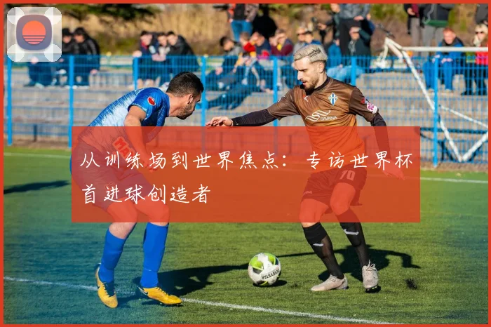 从训练场到世界焦点：专访世界杯首进球创造者