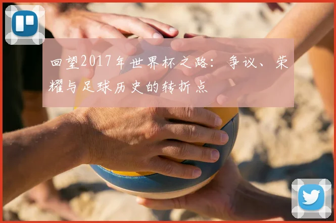 回望2017年世界杯之路：争议、荣耀与足球历史的转折点