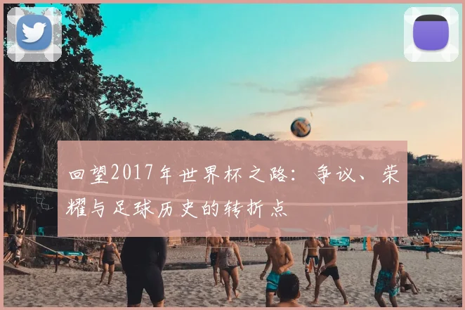 回望2017年世界杯之路：争议、荣耀与足球历史的转折点