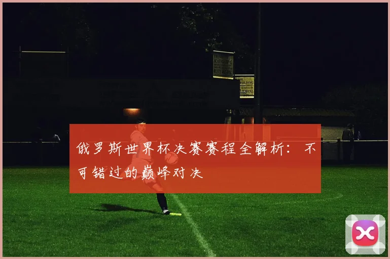 俄罗斯世界杯决赛赛程全解析：不可错过的巅峰对决