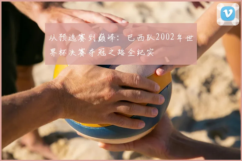 从预选赛到巅峰：巴西队2002年世界杯决赛夺冠之路全纪实