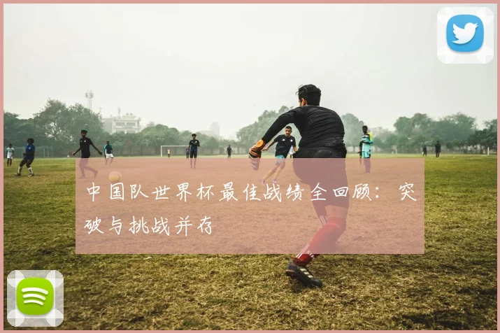 中国队世界杯最佳战绩全回顾：突破与挑战并存