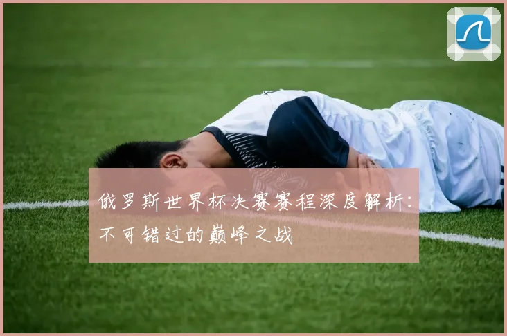俄罗斯世界杯决赛赛程深度解析：不可错过的巅峰之战