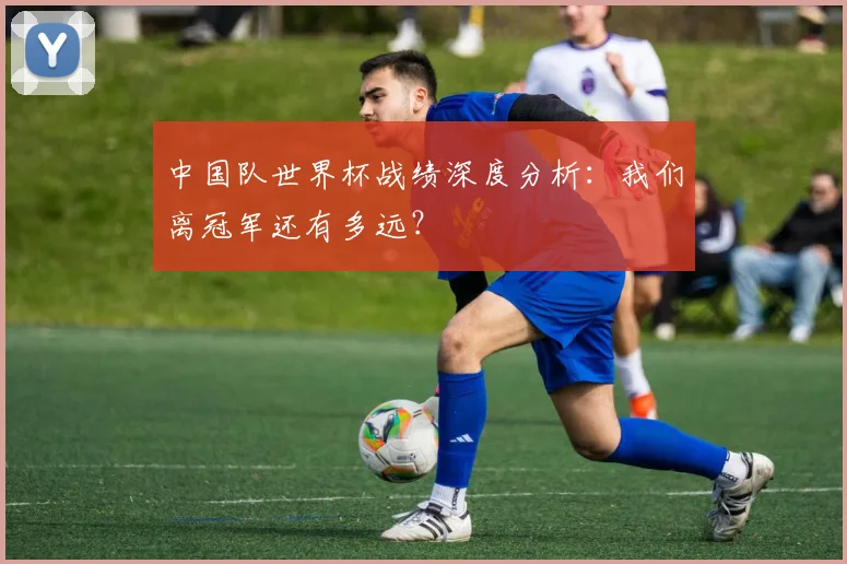 中国队世界杯战绩深度分析：我们离冠军还有多远？