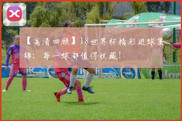 【高清回顾】18世界杯精彩进球集锦：每一球都值得收藏！